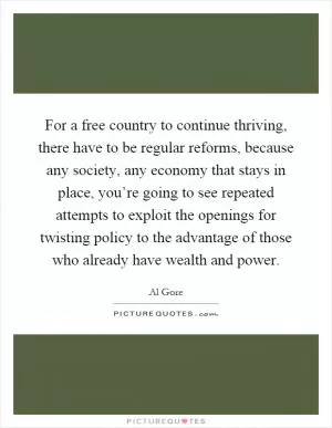 For a free country to continue thriving, there have to be regular reforms, because any society, any economy that stays in place, you’re going to see repeated attempts to exploit the openings for twisting policy to the advantage of those who already have wealth and power Picture Quote #1