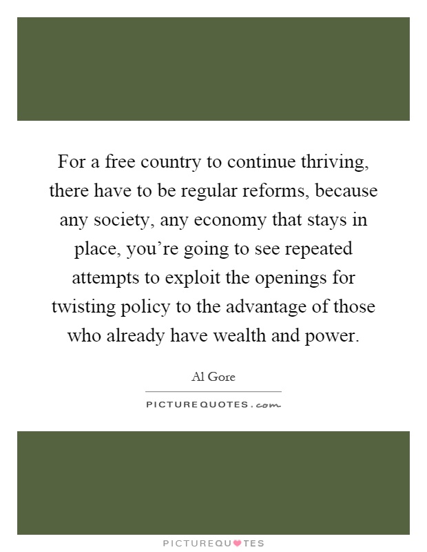 For a free country to continue thriving, there have to be regular reforms, because any society, any economy that stays in place, you're going to see repeated attempts to exploit the openings for twisting policy to the advantage of those who already have wealth and power Picture Quote #1