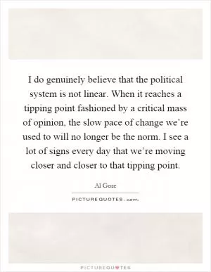 I do genuinely believe that the political system is not linear. When it reaches a tipping point fashioned by a critical mass of opinion, the slow pace of change we’re used to will no longer be the norm. I see a lot of signs every day that we’re moving closer and closer to that tipping point Picture Quote #1