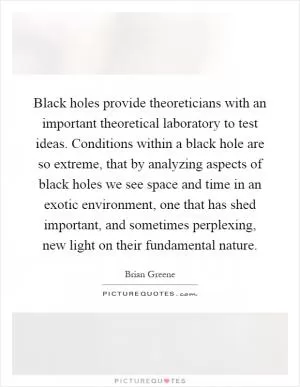 Black holes provide theoreticians with an important theoretical laboratory to test ideas. Conditions within a black hole are so extreme, that by analyzing aspects of black holes we see space and time in an exotic environment, one that has shed important, and sometimes perplexing, new light on their fundamental nature Picture Quote #1