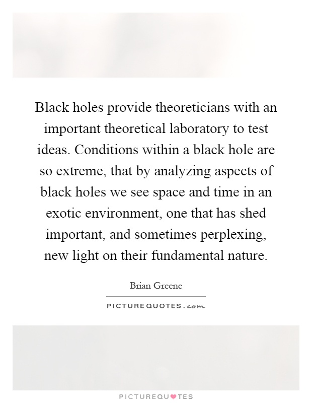 Black holes provide theoreticians with an important theoretical laboratory to test ideas. Conditions within a black hole are so extreme, that by analyzing aspects of black holes we see space and time in an exotic environment, one that has shed important, and sometimes perplexing, new light on their fundamental nature Picture Quote #1