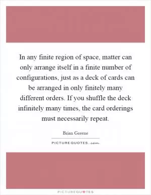 In any finite region of space, matter can only arrange itself in a finite number of configurations, just as a deck of cards can be arranged in only finitely many different orders. If you shuffle the deck infinitely many times, the card orderings must necessarily repeat Picture Quote #1