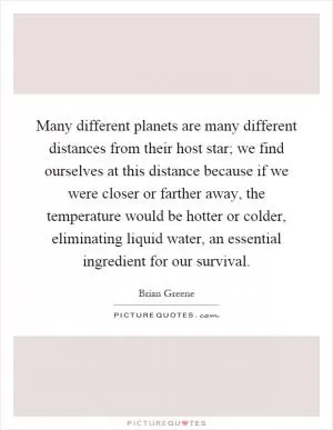 Many different planets are many different distances from their host star; we find ourselves at this distance because if we were closer or farther away, the temperature would be hotter or colder, eliminating liquid water, an essential ingredient for our survival Picture Quote #1
