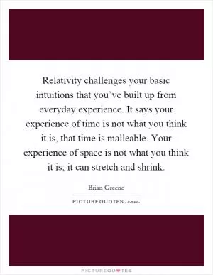 Relativity challenges your basic intuitions that you’ve built up from everyday experience. It says your experience of time is not what you think it is, that time is malleable. Your experience of space is not what you think it is; it can stretch and shrink Picture Quote #1