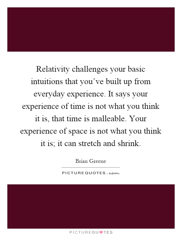 Relativity challenges your basic intuitions that you've built up from everyday experience. It says your experience of time is not what you think it is, that time is malleable. Your experience of space is not what you think it is; it can stretch and shrink Picture Quote #1