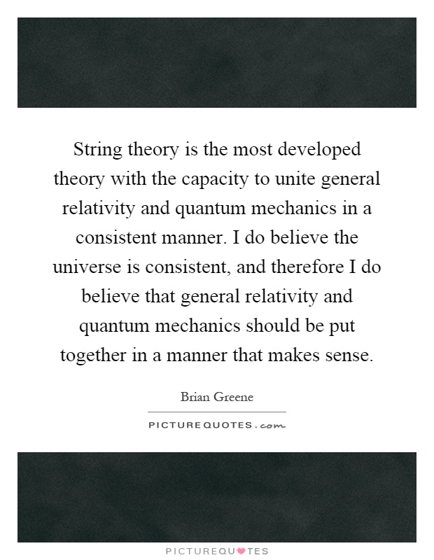 String theory is the most developed theory with the capacity to unite general relativity and quantum mechanics in a consistent manner. I do believe the universe is consistent, and therefore I do believe that general relativity and quantum mechanics should be put together in a manner that makes sense Picture Quote #1
