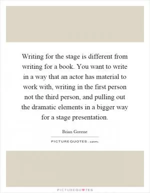Writing for the stage is different from writing for a book. You want to write in a way that an actor has material to work with, writing in the first person not the third person, and pulling out the dramatic elements in a bigger way for a stage presentation Picture Quote #1