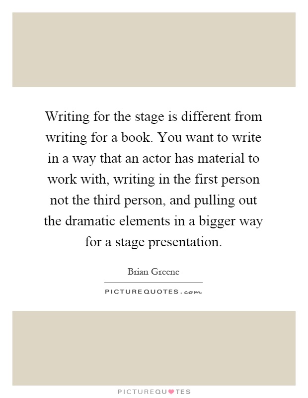 Writing for the stage is different from writing for a book. You want to write in a way that an actor has material to work with, writing in the first person not the third person, and pulling out the dramatic elements in a bigger way for a stage presentation Picture Quote #1