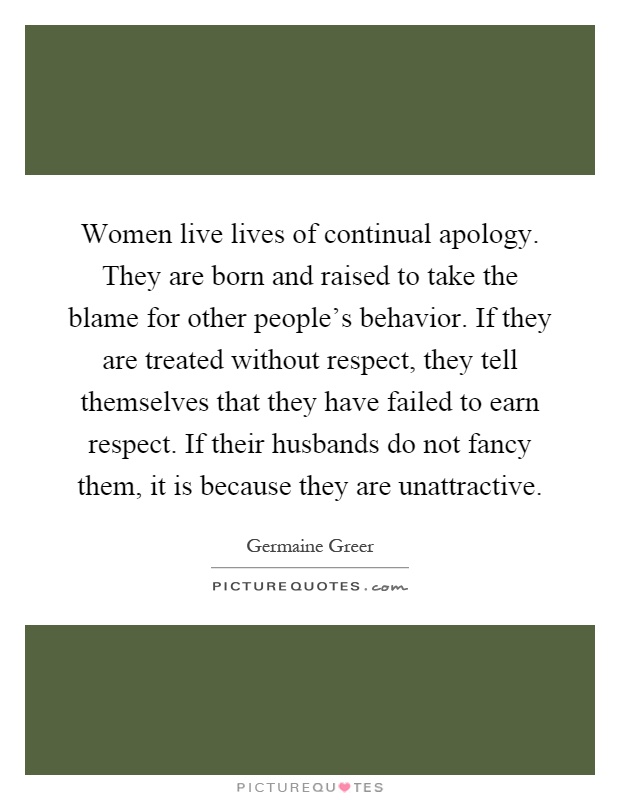 Women live lives of continual apology. They are born and raised to take the blame for other people's behavior. If they are treated without respect, they tell themselves that they have failed to earn respect. If their husbands do not fancy them, it is because they are unattractive Picture Quote #1