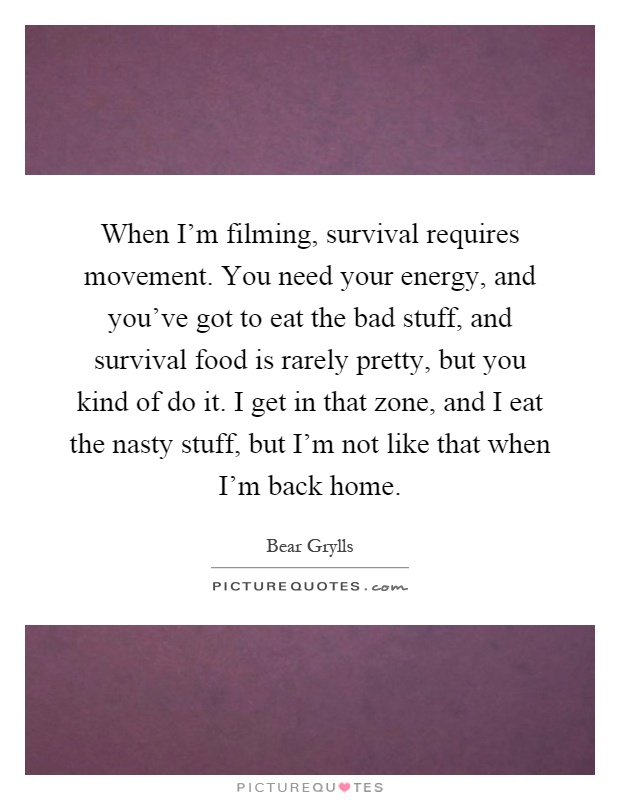 When I'm filming, survival requires movement. You need your energy, and you've got to eat the bad stuff, and survival food is rarely pretty, but you kind of do it. I get in that zone, and I eat the nasty stuff, but I'm not like that when I'm back home Picture Quote #1