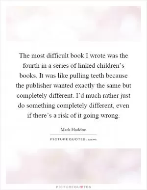 The most difficult book I wrote was the fourth in a series of linked children’s books. It was like pulling teeth because the publisher wanted exactly the same but completely different. I’d much rather just do something completely different, even if there’s a risk of it going wrong Picture Quote #1