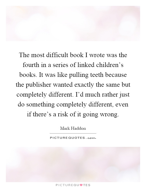 The most difficult book I wrote was the fourth in a series of linked children's books. It was like pulling teeth because the publisher wanted exactly the same but completely different. I'd much rather just do something completely different, even if there's a risk of it going wrong Picture Quote #1