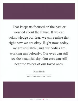 Fear keeps us focused on the past or worried about the future. If we can acknowledge our fear, we can realize that right now we are okay. Right now, today, we are still alive, and our bodies are working marvelously. Our eyes can still see the beautiful sky. Our ears can still hear the voices of our loved ones Picture Quote #1