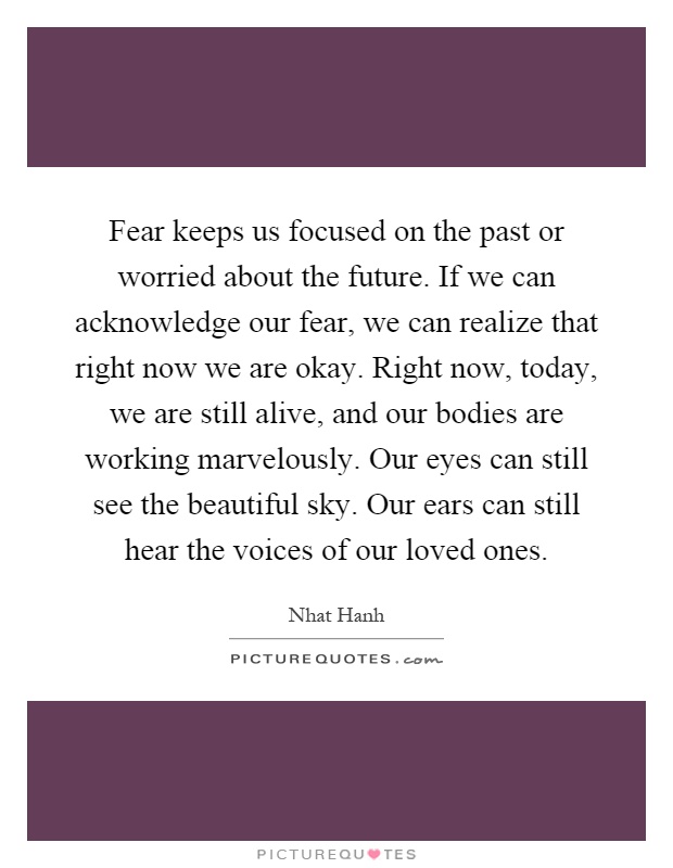 Fear keeps us focused on the past or worried about the future. If we can acknowledge our fear, we can realize that right now we are okay. Right now, today, we are still alive, and our bodies are working marvelously. Our eyes can still see the beautiful sky. Our ears can still hear the voices of our loved ones Picture Quote #1