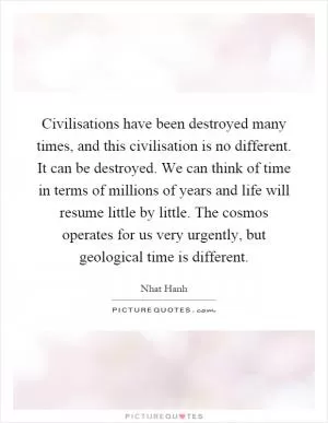 Civilisations have been destroyed many times, and this civilisation is no different. It can be destroyed. We can think of time in terms of millions of years and life will resume little by little. The cosmos operates for us very urgently, but geological time is different Picture Quote #1