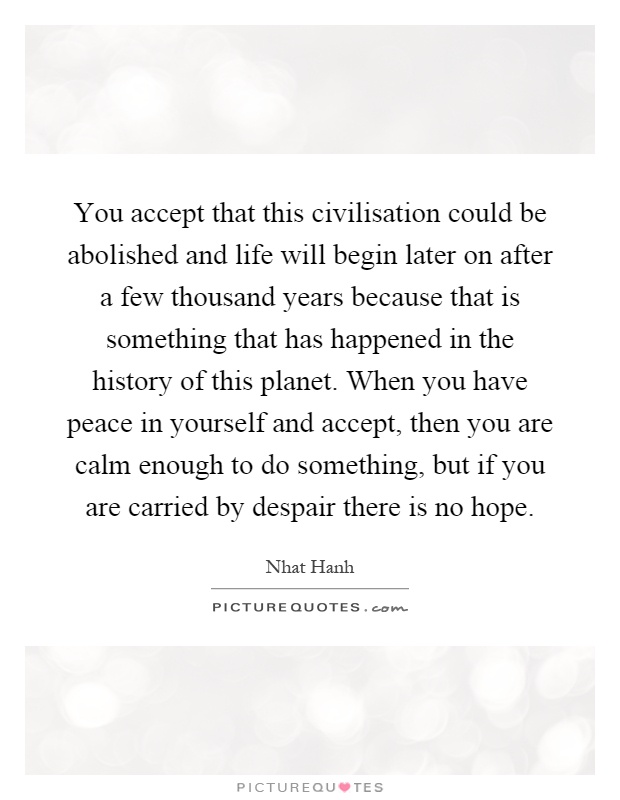 You accept that this civilisation could be abolished and life will begin later on after a few thousand years because that is something that has happened in the history of this planet. When you have peace in yourself and accept, then you are calm enough to do something, but if you are carried by despair there is no hope Picture Quote #1