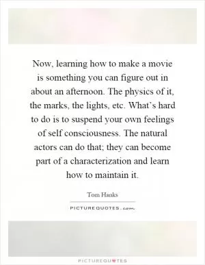 Now, learning how to make a movie is something you can figure out in about an afternoon. The physics of it, the marks, the lights, etc. What’s hard to do is to suspend your own feelings of self consciousness. The natural actors can do that; they can become part of a characterization and learn how to maintain it Picture Quote #1