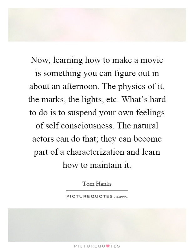 Now, learning how to make a movie is something you can figure out in about an afternoon. The physics of it, the marks, the lights, etc. What's hard to do is to suspend your own feelings of self consciousness. The natural actors can do that; they can become part of a characterization and learn how to maintain it Picture Quote #1