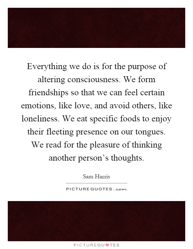 Everything we do is for the purpose of altering consciousness. We form friendships so that we can feel certain emotions, like love, and avoid others, like loneliness. We eat specific foods to enjoy their fleeting presence on our tongues. We read for the pleasure of thinking another person's thoughts Picture Quote #1