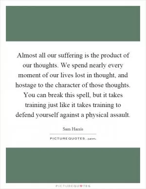 Almost all our suffering is the product of our thoughts. We spend nearly every moment of our lives lost in thought, and hostage to the character of those thoughts. You can break this spell, but it takes training just like it takes training to defend yourself against a physical assault Picture Quote #1