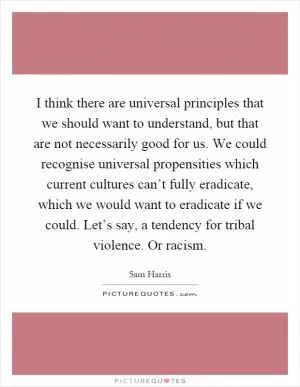 I think there are universal principles that we should want to understand, but that are not necessarily good for us. We could recognise universal propensities which current cultures can’t fully eradicate, which we would want to eradicate if we could. Let’s say, a tendency for tribal violence. Or racism Picture Quote #1