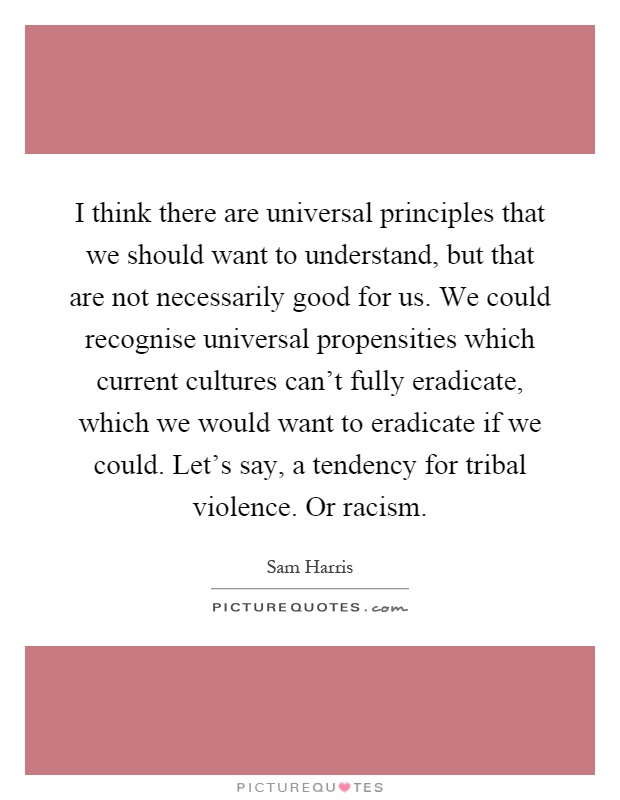 I think there are universal principles that we should want to understand, but that are not necessarily good for us. We could recognise universal propensities which current cultures can't fully eradicate, which we would want to eradicate if we could. Let's say, a tendency for tribal violence. Or racism Picture Quote #1
