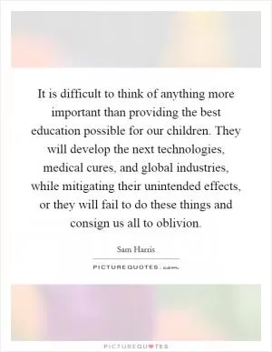 It is difficult to think of anything more important than providing the best education possible for our children. They will develop the next technologies, medical cures, and global industries, while mitigating their unintended effects, or they will fail to do these things and consign us all to oblivion Picture Quote #1