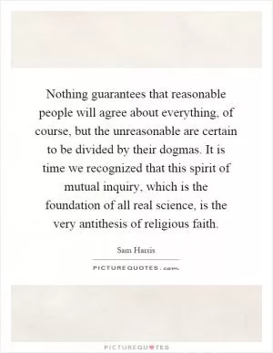 Nothing guarantees that reasonable people will agree about everything, of course, but the unreasonable are certain to be divided by their dogmas. It is time we recognized that this spirit of mutual inquiry, which is the foundation of all real science, is the very antithesis of religious faith Picture Quote #1