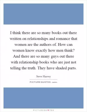 I think there are so many books out there written on relationships and romance that women are the authors of. How can women know exactly how men think? And there are so many guys out there with relationship books who are just not telling the truth. They have shaded parts Picture Quote #1
