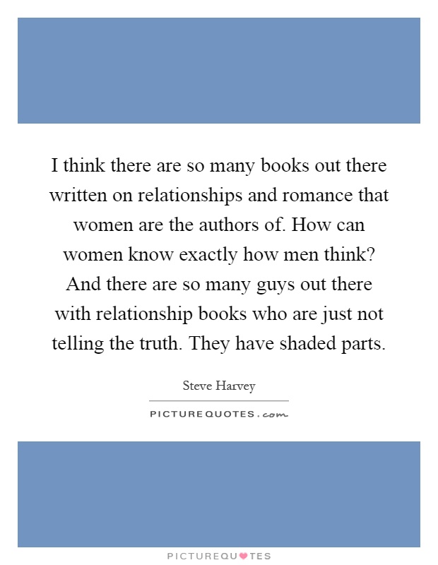 I think there are so many books out there written on relationships and romance that women are the authors of. How can women know exactly how men think? And there are so many guys out there with relationship books who are just not telling the truth. They have shaded parts Picture Quote #1