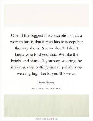 One of the biggest misconceptions that a woman has is that a man has to accept her the way she is. No, we don’t. I don’t know who told you that. We like the bright and shiny. If you stop wearing the makeup, stop putting on nail polish, stop wearing high heels, you’ll lose us Picture Quote #1