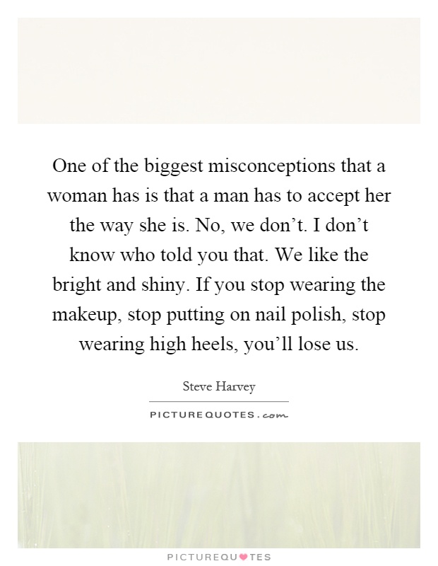 One of the biggest misconceptions that a woman has is that a man has to accept her the way she is. No, we don't. I don't know who told you that. We like the bright and shiny. If you stop wearing the makeup, stop putting on nail polish, stop wearing high heels, you'll lose us Picture Quote #1
