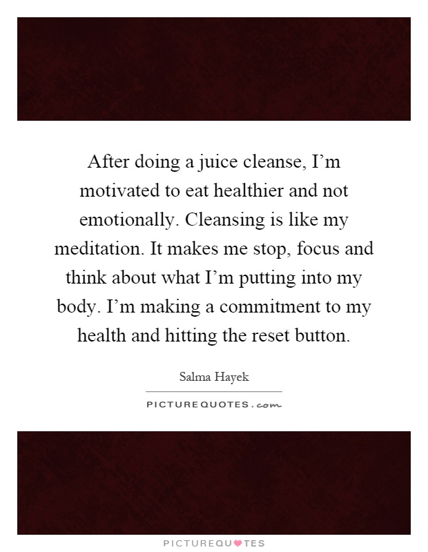 After doing a juice cleanse, I'm motivated to eat healthier and not emotionally. Cleansing is like my meditation. It makes me stop, focus and think about what I'm putting into my body. I'm making a commitment to my health and hitting the reset button Picture Quote #1