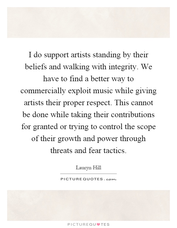 I do support artists standing by their beliefs and walking with integrity. We have to find a better way to commercially exploit music while giving artists their proper respect. This cannot be done while taking their contributions for granted or trying to control the scope of their growth and power through threats and fear tactics Picture Quote #1