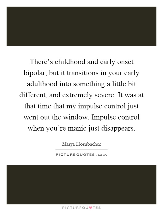 There's childhood and early onset bipolar, but it transitions in your early adulthood into something a little bit different, and extremely severe. It was at that time that my impulse control just went out the window. Impulse control when you're manic just disappears Picture Quote #1