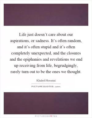 Life just doesn’t care about our aspirations, or sadness. It’s often random, and it’s often stupid and it’s often completely unexpected, and the closures and the epiphanies and revelations we end up receiving from life, begrudgingly, rarely turn out to be the ones we thought Picture Quote #1