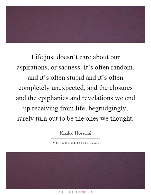 Life just doesn't care about our aspirations, or sadness. It's often random, and it's often stupid and it's often completely unexpected, and the closures and the epiphanies and revelations we end up receiving from life, begrudgingly, rarely turn out to be the ones we thought Picture Quote #1