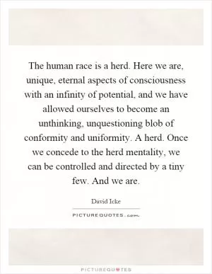 The human race is a herd. Here we are, unique, eternal aspects of consciousness with an infinity of potential, and we have allowed ourselves to become an unthinking, unquestioning blob of conformity and uniformity. A herd. Once we concede to the herd mentality, we can be controlled and directed by a tiny few. And we are Picture Quote #1