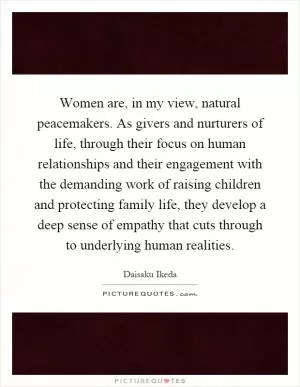 Women are, in my view, natural peacemakers. As givers and nurturers of life, through their focus on human relationships and their engagement with the demanding work of raising children and protecting family life, they develop a deep sense of empathy that cuts through to underlying human realities Picture Quote #1