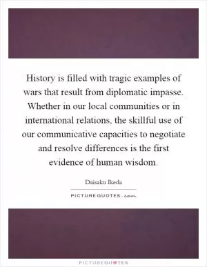 History is filled with tragic examples of wars that result from diplomatic impasse. Whether in our local communities or in international relations, the skillful use of our communicative capacities to negotiate and resolve differences is the first evidence of human wisdom Picture Quote #1