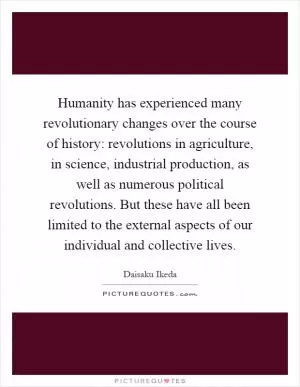 Humanity has experienced many revolutionary changes over the course of history: revolutions in agriculture, in science, industrial production, as well as numerous political revolutions. But these have all been limited to the external aspects of our individual and collective lives Picture Quote #1
