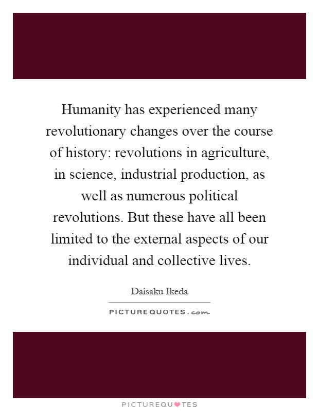 Humanity has experienced many revolutionary changes over the course of history: revolutions in agriculture, in science, industrial production, as well as numerous political revolutions. But these have all been limited to the external aspects of our individual and collective lives Picture Quote #1