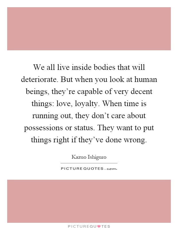 We all live inside bodies that will deteriorate. But when you look at human beings, they're capable of very decent things: love, loyalty. When time is running out, they don't care about possessions or status. They want to put things right if they've done wrong Picture Quote #1