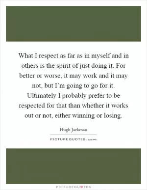 What I respect as far as in myself and in others is the spirit of just doing it. For better or worse, it may work and it may not, but I’m going to go for it. Ultimately I probably prefer to be respected for that than whether it works out or not, either winning or losing Picture Quote #1