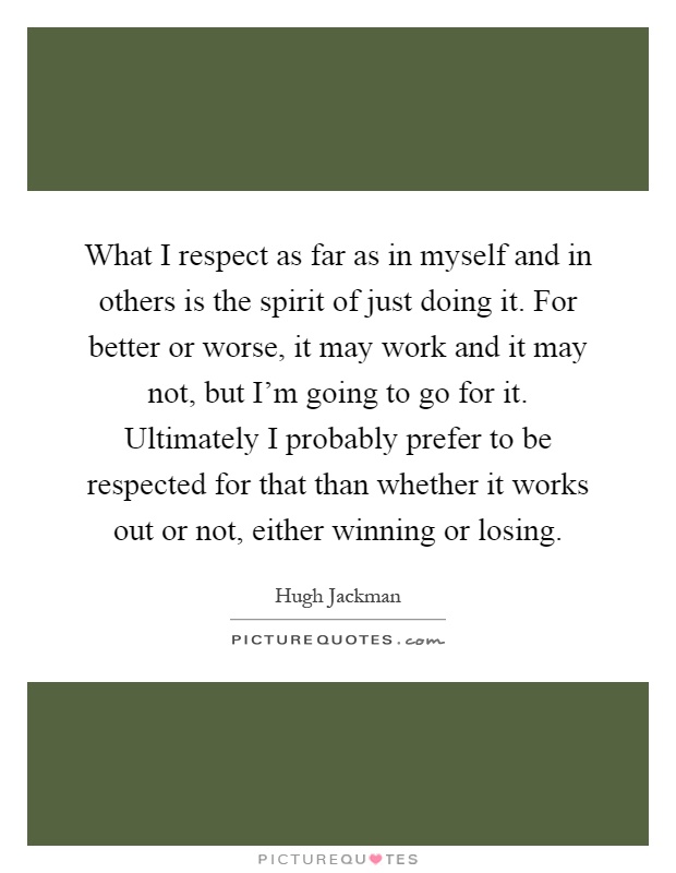 What I respect as far as in myself and in others is the spirit of just doing it. For better or worse, it may work and it may not, but I'm going to go for it. Ultimately I probably prefer to be respected for that than whether it works out or not, either winning or losing Picture Quote #1