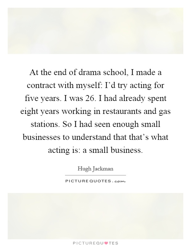 At the end of drama school, I made a contract with myself: I'd try acting for five years. I was 26. I had already spent eight years working in restaurants and gas stations. So I had seen enough small businesses to understand that that's what acting is: a small business Picture Quote #1