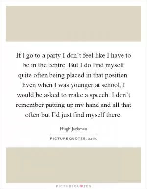 If I go to a party I don’t feel like I have to be in the centre. But I do find myself quite often being placed in that position. Even when I was younger at school, I would be asked to make a speech. I don’t remember putting up my hand and all that often but I’d just find myself there Picture Quote #1