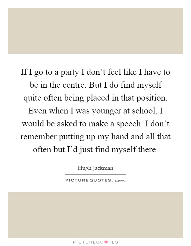 If I go to a party I don't feel like I have to be in the centre. But I do find myself quite often being placed in that position. Even when I was younger at school, I would be asked to make a speech. I don't remember putting up my hand and all that often but I'd just find myself there Picture Quote #1
