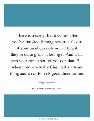 There is anxiety, but it comes after you’ve finished filming because it’s out of your hands; people are editing it, they’re cutting it, marketing it. And it’s... part your career sort of rides on that. But when you’re actually filming it’s a team thing and it really feels good there for me Picture Quote #1
