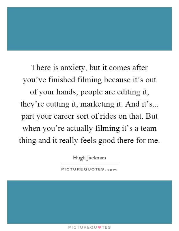 There is anxiety, but it comes after you've finished filming because it's out of your hands; people are editing it, they're cutting it, marketing it. And it's... part your career sort of rides on that. But when you're actually filming it's a team thing and it really feels good there for me Picture Quote #1